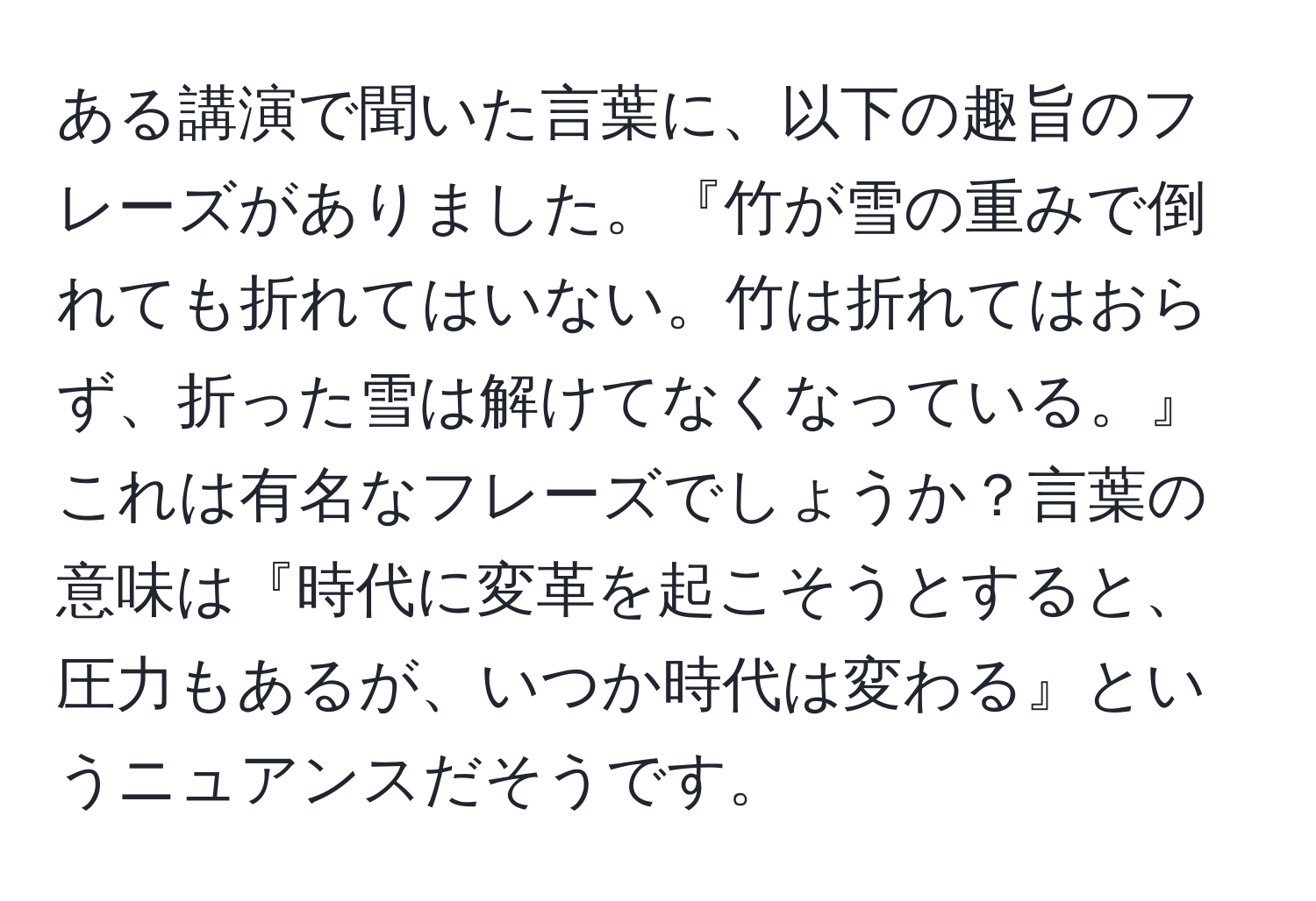 ある講演で聞いた言葉に、以下の趣旨のフレーズがありました。『竹が雪の重みで倒れても折れてはいない。竹は折れてはおらず、折った雪は解けてなくなっている。』これは有名なフレーズでしょうか？言葉の意味は『時代に変革を起こそうとすると、圧力もあるが、いつか時代は変わる』というニュアンスだそうです。