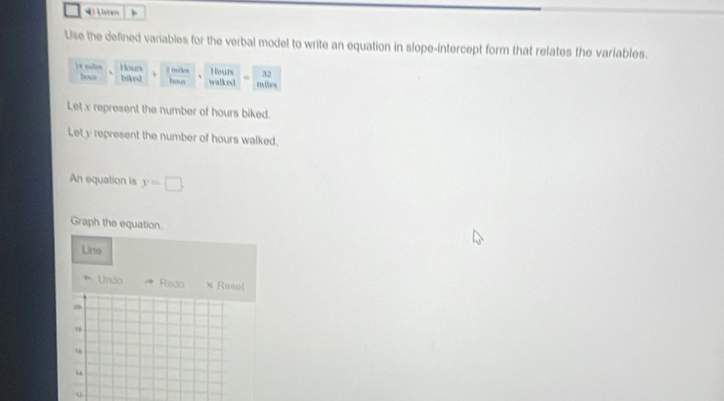 isten 
Use the defined variables for the verbal model to write an equation in slope-intercept form that relates the variables.
Hours @ roihos Hours 32
bout biked hour walked milex
Let x represent the number of hours biked. 
Let y represent the number of hours walked. 
An equation is y=□. 
Graph the equation. 
Line 
* Undo Redo × Resel
20. 
“
14
u