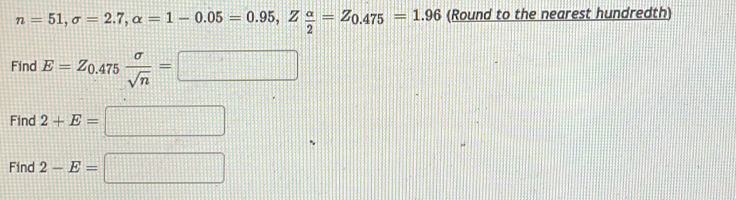 n=51, sigma =2.7, alpha =1-0.05=0.95, Z alpha /2 =Z_0.475=1.96 (Round to the nearest hundredth) 
Find E=Z_0.475 sigma /sqrt(n) =□
Find 2+E=□
Find 2-E=□