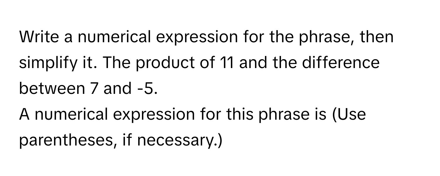 Write a numerical expression for the phrase, then simplify it. The product of 11 and the difference between 7 and -5. 
A numerical expression for this phrase is  (Use parentheses, if necessary.)