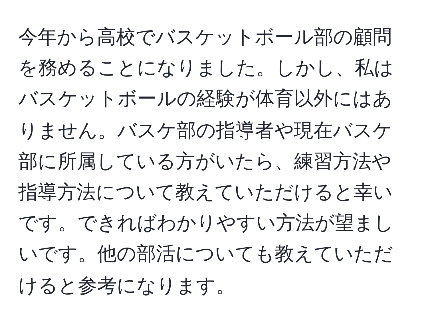 今年から高校でバスケットボール部の顧問を務めることになりました。しかし、私はバスケットボールの経験が体育以外にはありません。バスケ部の指導者や現在バスケ部に所属している方がいたら、練習方法や指導方法について教えていただけると幸いです。できればわかりやすい方法が望ましいです。他の部活についても教えていただけると参考になります。