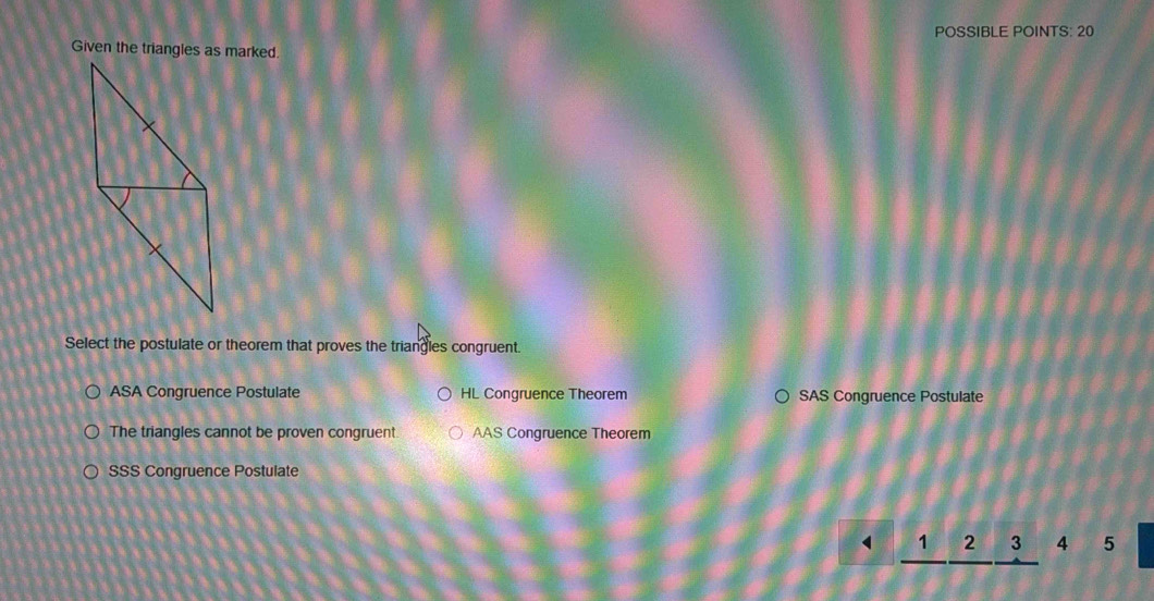 POSSIBLE POINTS: 20
Select the postulate or theorem that proves the triangles congruent.
ASA Congruence Postulate HL Congruence Theorem SAS Congruence Postulate
The triangles cannot be proven congruent. AAS Congruence Theorem
SSS Congruence Postulate
□ ) _ 1_ 2_ 3 4 5