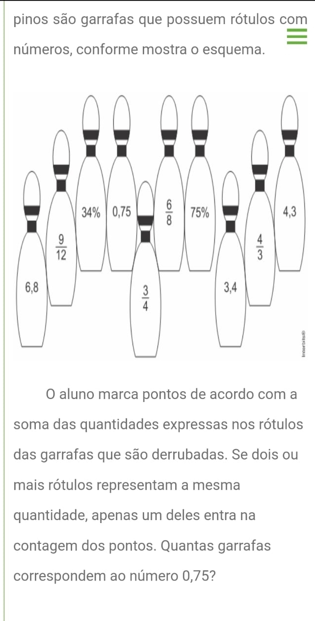 pinos são garrafas que possuem rótulos com
números, conforme mostra o esquema.
7
O aluno marca pontos de acordo com a
soma das quantidades expressas nos rótulos
das garrafas que são derrubadas. Se dois ou
mais rótulos representam a mesma
quantidade, apenas um deles entra na
contagem dos pontos. Quantas garrafas
correspondem ao número 0,75?