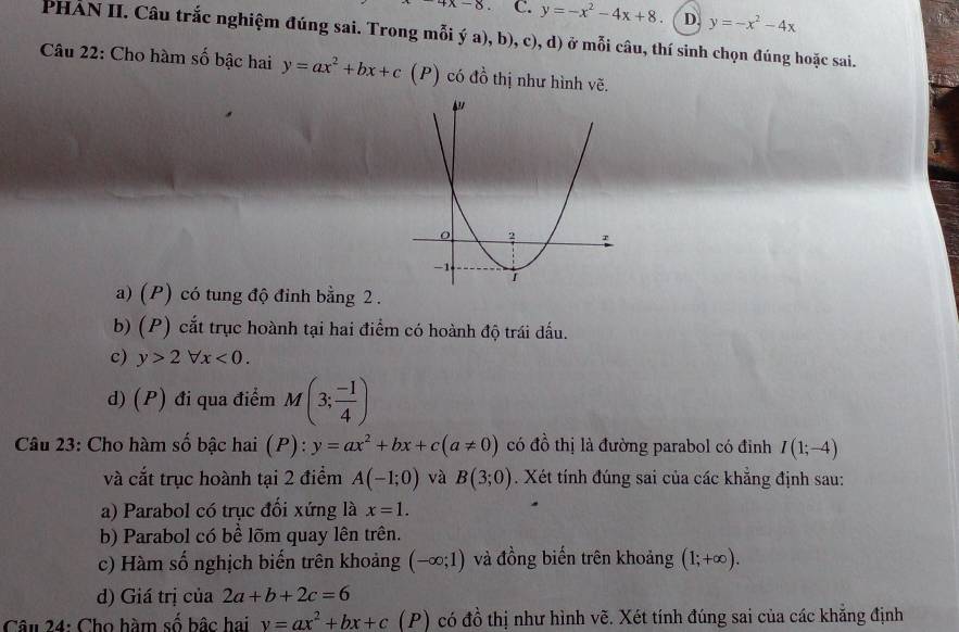 4x-8. C. y=-x^2-4x+8 D. y=-x^2-4x
PHẢN II. Câu trắc nghiệm đúng sai. Trong mỗi ý a), b), c), d) ở mỗi câu, thí sinh chọn đúng hoặc sai.
Câu 22: Cho hàm số bậc hai y=ax^2+bx+c(P ) có đồ thị như hình vẽ.
a) (P) có tung độ đỉnh bằng 2.
b) (P) cắt trục hoành tại hai điểm có hoành độ trái dấu.
c) y>2forall x<0</tex>.
d) (P) đi qua điểm M(3; (-1)/4 )
Câu 23: Cho hàm số bậc hai (P): ):y=ax^2+bx+c(a!= 0) có đồ thị là đường parabol có đỉnh I(1;-4)
và cắt trục hoành tại 2 điểm A(-1;0) và B(3;0). Xét tính đúng sai của các khẳng định sau:
a) Parabol có trục đối xứng là x=1. 
b) Parabol có bể lõm quay lên trên.
c) Hàm số nghịch biến trên khoảng (-∈fty ;1) và đồng biến trên khoảng (1;+∈fty ). 
d) Giá trị của 2a+b+2c=6
Câu 24: Cho hàm số bậc hai y=ax^2+bx+c (P) có đồ thị như hình vẽ. Xét tính đúng sai của các khẳng định