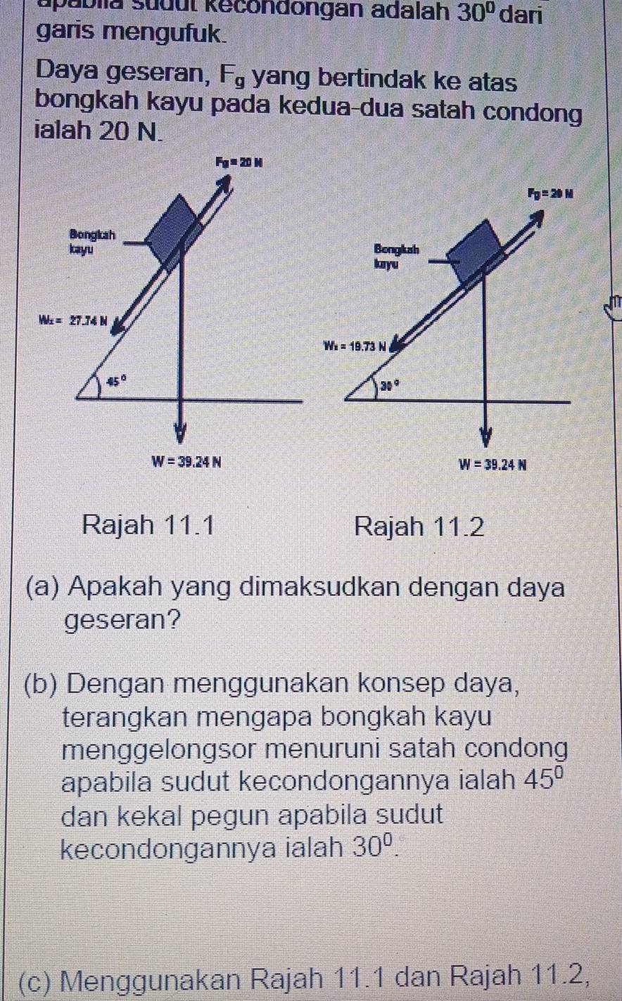 apabiia sudut kecondongan adalah 30° dari
garis mengufuk.
Daya geseran, F_g yang bertindak ke atas
bongkah kayu pada kedua-dua satah condong
ialah 20 N.
Rajah 11.1 Rajah 11.2
(a) Apakah yang dimaksudkan dengan daya
geseran?
(b) Dengan menggunakan konsep daya,
terangkan mengapa bongkah kayu
menggelongsor menuruni satah condong
apabila sudut kecondongannya ialah 45°
dan kekal pegun apabila sudut
kecondongannya ialah 30^0.
(c) Menggunakan Rajah 11.1 dan Rajah 11.2,