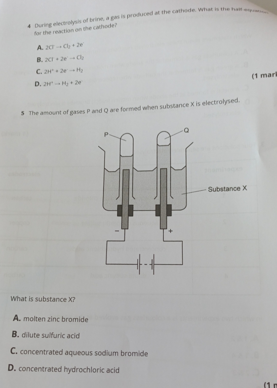 During electrolysis of brine, a gas is produced at the cathode. What is the halt-equation 
for the reaction on the cathode?
A. 2Cl^-to Cl_2+2e^-
B. 2Cl^-+2e^-to Cl_2
C. 2H^++2e^-to H_2
(1 marl
D. 2H^+to H_2+2e^-
5 The amount of gases P and Q are formed when substance X is electrolysed.
What is substance X?
A. molten zinc bromide
B. dilute sulfuric acid
C. concentrated aqueous sodium bromide
D. concentrated hydrochloric acid
(1 n