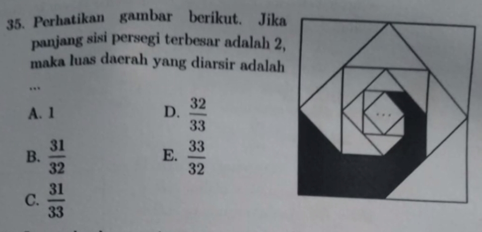 Perhatikan gambar berikut, Jika
panjang sisi persegi terbesar adalah 2,
maka luas daerah yang diarsir adalah
…
A. 1 D.  32/33 
B.  31/32   33/32 
E.
C.  31/33 