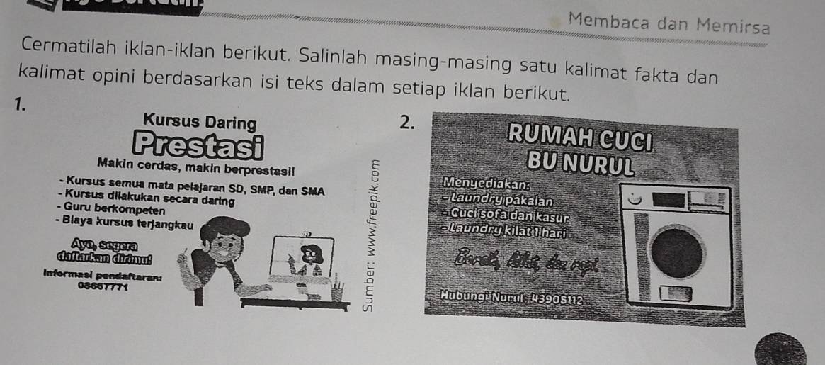 Membaca dan Memirsa 
Cermatilah iklan-iklan berikut. Salinlah masing-masing satu kalimat fakta dan 
kalimat opini berdasarkan isi teks dalam setiap iklan berikut. 
1. 
Kursus Daring 2. 
Prestasi 
RUMAH CUCI 
BUNURUL 
Makin cerdas, makin berprestasi! Menyediakan 
- Kursus semua mata pelajaran SD, SMP, dan SMA s laundry pakaian 
- Kursus dilakukan secara daring - Cuci sofa dan kasur 
- Guru berkompeten Laundry kilat I hari 
- Biaya kursus terjangkau 
Ayo, segera 
daftarkan dirimu! 
Barat, lskit, dea rapt. 
Informasi pendaftaran: Hubungi Nurul, 43908112
08667771