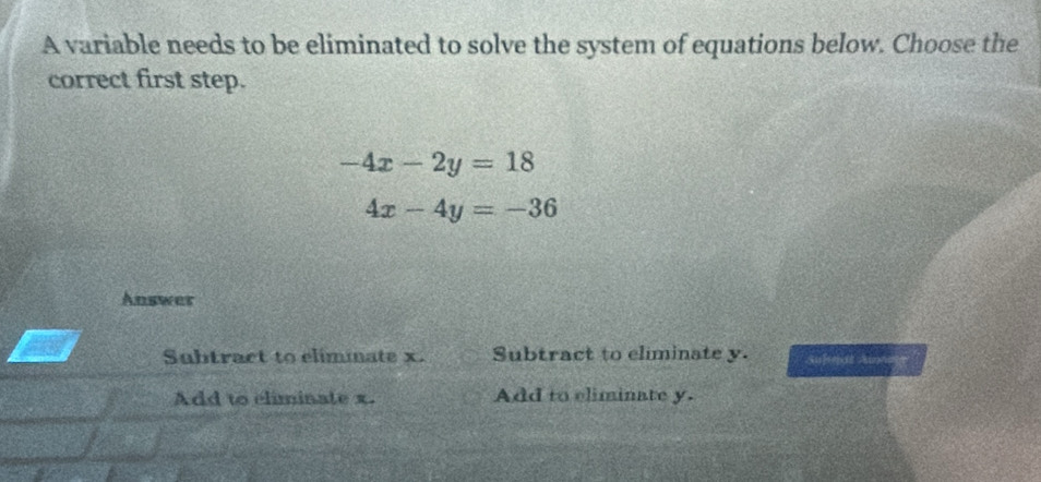 A variable needs to be eliminated to solve the system of equations below. Choose the
correct first step.
-4x-2y=18
4x-4y=-36
Answer
Subtract to elimmate x. Subtract to eliminate y. Su]sejot Au
Add to eliminate x. Add to eliminate y.