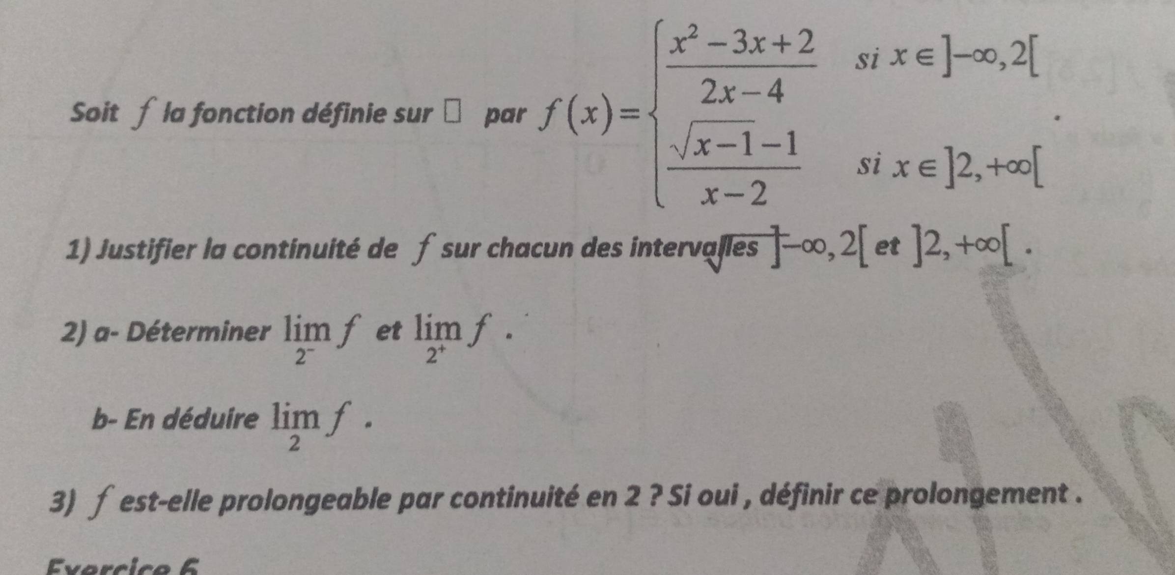 Soit f la fonction définie sur par f(x)=beginarrayl  (x^2-3x+2)/2x-4 srx∈ endbmatrix -∈fty ,2[  (sqrt(x-1)-1)/x-2 six∈ ]2,+∈fty [endarray.. 
1) Justifier la continuité de f sur chacun des intervalles ]-∈fty ,2[ et ]2,+∈fty [. 
2) a- Déterminer limlimits _2^-f et limlimits _2^+f. 
b- En déduire limlimits _2f. 
3) f est-elle prolongeable par continuité en 2 ? Si oui , définir ce prolongement . 
Evarcic o 6