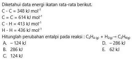 Diketahui data energi ikatan rata-rata berikut.
C-C=348kJmol^(-1)
C=C=614kJmol^(-1)
C-H=413kJmol^(-1)
H-H=436kJmol^(-1)
Hitunglah perubahan entalpi pada reaksi : C_2H_4(g)+H_2(g)to C_2H_6(g)
A. - 124 kJ D. - 286 kJ
B. 286 kJ E. 62 kJ
C. 124 kJ