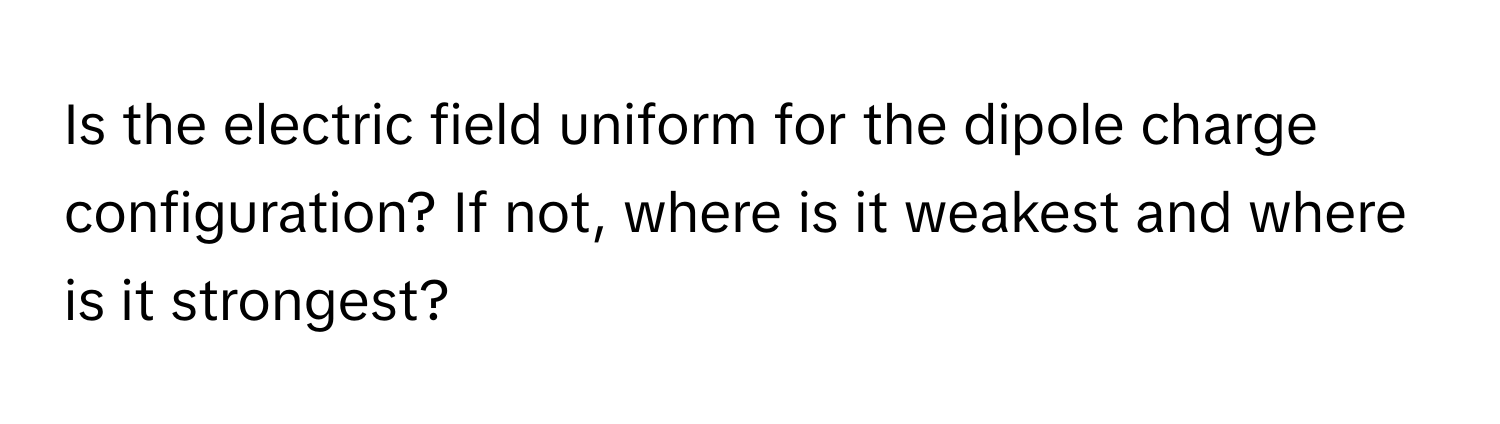 Is the electric field uniform for the dipole charge configuration? If not, where is it weakest and where is it strongest?