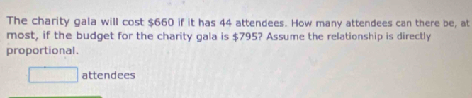 The charity gala will cost $660 if it has 44 attendees. How many attendees can there be, at 
most, if the budget for the charity gala is $795? Assume the relationship is directly 
proportional.
□ attendees