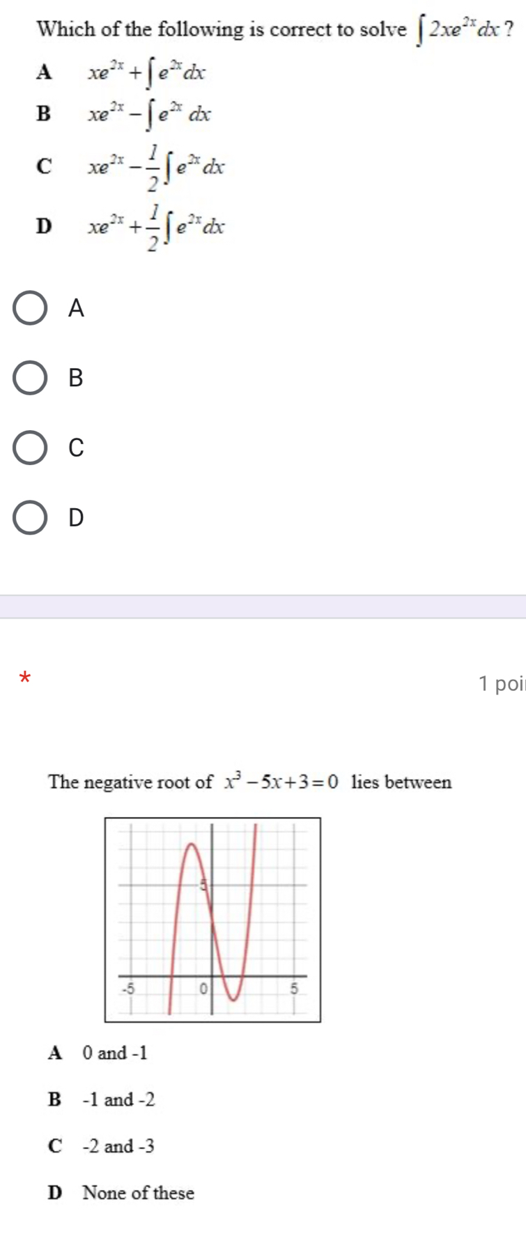 Which of the following is correct to solve ∈t 2xe^(2x)dx ?
A xe^(2x)+∈t e^(2x)dx
B xe^(2x)-∈t e^(2x)dx
C xe^(2x)- 1/2 ∈t e^(2x)dx
D xe^(2x)+ 1/2 ∈t e^(2x)dx
A
B
C
D
*
1 poi
The negative root of x^3-5x+3=0 lies between
A 0 and -1
B -1 and -2
C -2 and -3
D None of these