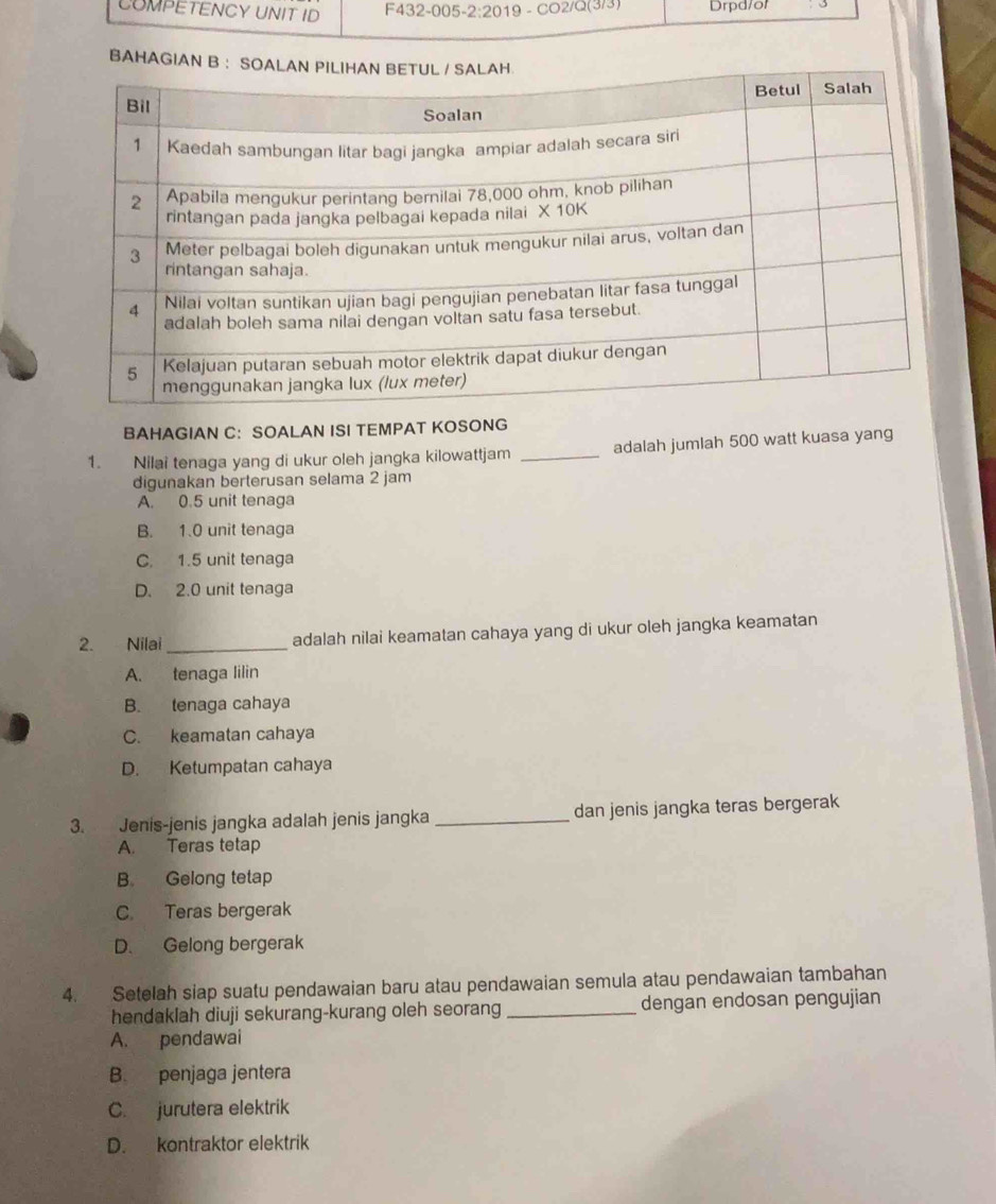 COMPETENCY UNIT ID F432-005-2:2019 -CO2/Q(3 Drpd/or
BAHAGIAN 
BAHAGIAN C： SOALAN ISI TEMPAT KOSONG
1. Nilai tenaga yang di ukur oleh jangka kilowattjam _adalah jumlah 500 watt kuasa yang
digunakan berterusan selama 2 jam
A. 0.5 unit tenaga
B. 1.0 unit tenaga
C. 1.5 unit tenaga
D. 2.0 unit tenaga
2. Nilai _adalah nilai keamatan cahaya yang di ukur oleh jangka keamatan
A. tenaga lilin
B. tenaga cahaya
C. keamatan cahaya
D. Ketumpatan cahaya
3. Jenis-jenis jangka adalah jenis jangka _dan jenis jangka teras bergerak
A. Teras tetap
B. Gelong tetap
C. Teras bergerak
D. Gelong bergerak
4. Setelah siap suatu pendawaian baru atau pendawaian semula atau pendawaian tambahan
hendaklah diuji sekurang-kurang oleh seorang _dengan endosan pengujian
A. pendawai
B. penjaga jentera
C. jurutera elektrik
D. kontraktor elektrik