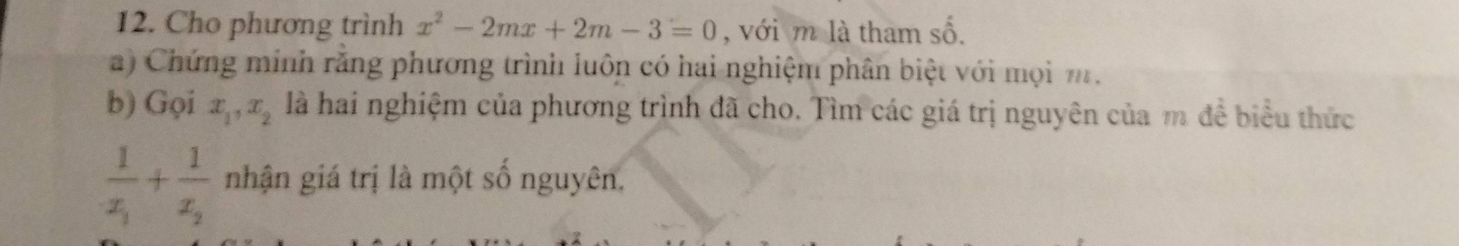 Cho phương trình x^2-2mx+2m-3=0 , với m là tham số.
a) Chứng minh rằng phương trình luôn có hai nghiệm phân biệt với mọi m.
b) Gọi x_1, x_2 là hai nghiệm của phương trình đã cho. Tìm các giá trị nguyên của m đề biểu thức
frac 1x_1+frac 1x_2 nhận giá trị là một số nguyên,