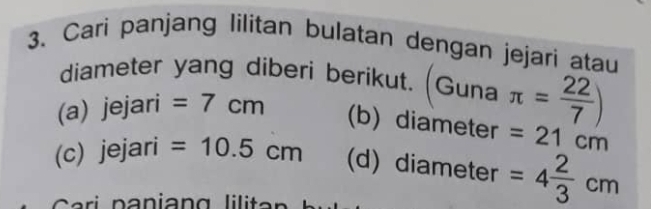 Cari panjang Iilitan bulatan dengan jejari atau 
diameter yang diberi berikut. (Guna π = 22/7 )
(a) jejari =7cm
(b) diameter =21cm
(c) jejari =10.5cm (d) diameter =4 2/3 cm