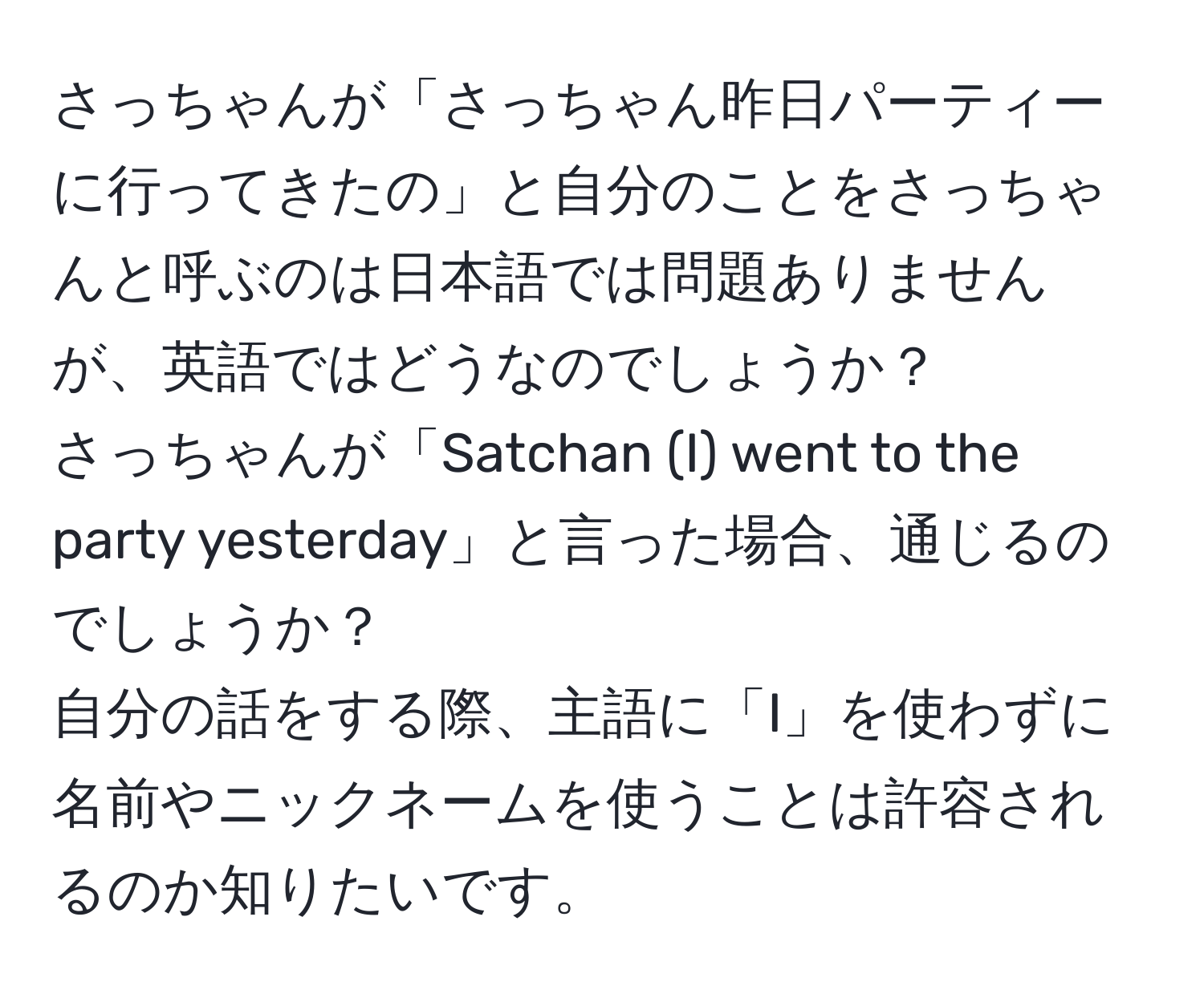 さっちゃんが「さっちゃん昨日パーティーに行ってきたの」と自分のことをさっちゃんと呼ぶのは日本語では問題ありませんが、英語ではどうなのでしょうか？  
さっちゃんが「Satchan (I) went to the party yesterday」と言った場合、通じるのでしょうか？  
自分の話をする際、主語に「I」を使わずに名前やニックネームを使うことは許容されるのか知りたいです。