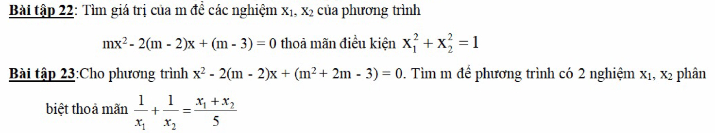 Bài tập 22: Tìm giá trị của m để các nghiệm X_1, X_2 của phương trình
mx^2-2(m-2)x+(m-3)=0 thoả mãn điều kiện x_1^(2+x_2^2=1
Bài tập 23:Cho phương trình x^2)-2(m-2)x+(m^2+2m-3)=0. Tìm m để phương trình có 2 nghiệm X_1, X_2 phân 
biệt thoả mãn frac 1x_1+frac 1x_2=frac x_1+x_25