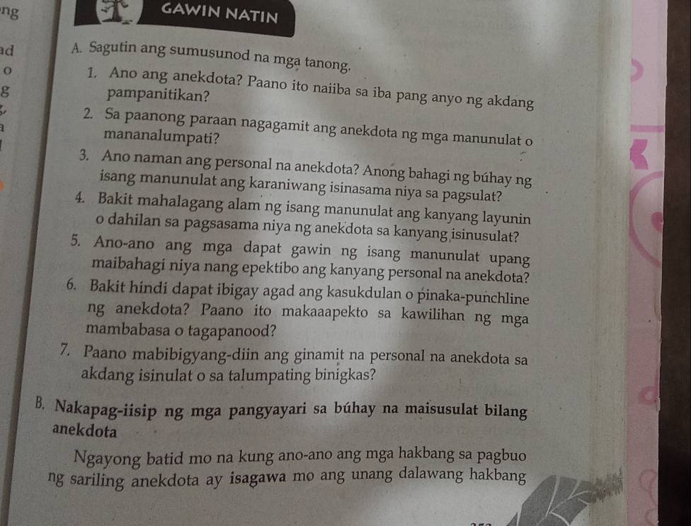 ng 
GAWIN NATIN 
ad A. Sagutin ang sumusunod na mga tanong. 
1. Ano ang anekdota? Paano ito naiiba sa iba pang anyo ng akdang 
g pampanitikan? 
2. Sa paanong paraan nagagamit ang anekdota ng mga manunulat o 
mananalumpati? 
3. Ano naman ang personal na anekdota? Anong bahagi ng búhay ng 
isang manunulat ang karaniwang isinasama niya sa pagsulat? 
4. Bakit mahalagang alam ng isang manunulat ang kanyang layunin 
o dahilan sa pagsasama niya ng anekdota sa kanyang isinusulat? 
5. Ano-ano ang mga dapat gawin ng isang manunulat upang 
maibahagi niya nang epektibo ang kanyang personal na anekdota? 
6. Bakit hindi dapat ibigay agad ang kasukdulan o pinaka-punchline 
ng anekdota? Paano ito makaaapekto sa kawilihan ng mga 
mambabasa o tagapanood? 
7. Paano mabibigyang-diin ang ginamit na personal na anekdota sa 
akdang isinulat o sa talumpating binigkas? 
B. Nakapag-iisip ng mga pangyayari sa búhay na maisusulat bilang 
anekdota 
Ngayong batid mo na kung ano-ano ang mga hakbang sa pagbuo 
ng sariling anekdota ay isagawa mo ang unang dalawang hakbang