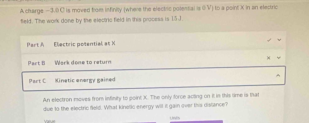 A charge −3.0 C is moved from infinity (where the electric potential is 0 V) to a point X in an electric 
field. The work done by the electric field in this process is 15 J. 
Part A Electric potential at X
× 
Part B Work done to return 
Part C Kinetic energy gained 
An electron moves from infinity to point X. The only force acting on it in this time is that 
due to the electric field. What kinetic energy will it gain over this distance? 
Value Units