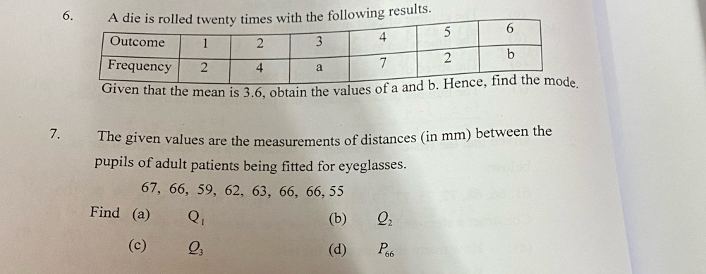 A die is rolled twenty times with the following results. 
Given that the mean is 3.6. obtain the values of a a
7. The given values are the measurements of distances (in mm) between the 
pupils of adult patients being fitted for eyeglasses.
67, 66, 59, 62, 63, 66, 66, 55
Find (a) Q_1
(b) Q_2
(c) Q_3 (d) P_66