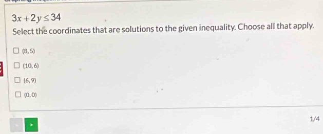 3x+2y≤ 34
Select the coordinates that are solutions to the given inequality. Choose all that apply.
(8,5)
(10,6)
(6,9)
(0,0)
1/4