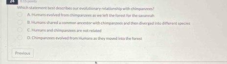 Which statement best describes our evolutionary relationship with chimpanzees?
A. Humans evolved from chimpanzees as we left the forest for the savannah
B. Humans shared a common ancestor with chimoanzees and then diverged into different species
C. Humans and chimpanzees are not related
D. Chimpanzees evolved from Humans as they moved into the forest
Previous