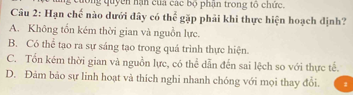 ng cuống quyền hận của các bộ phận trong tô chức.
Câu 2: Hạn chế nào dưới đây có thể gặp phải khi thực hiện hoạch định?
A. Không tổn kém thời gian và nguồn lực.
B. Có thể tạo ra sự sáng tạo trong quá trình thực hiện.
C. Tốn kém thời gian và nguồn lực, có thể dẫn đến sai lệch so với thực tế.
D. Đảm bảo sự linh hoạt và thích nghi nhanh chóng với mọi thay đổi. 2