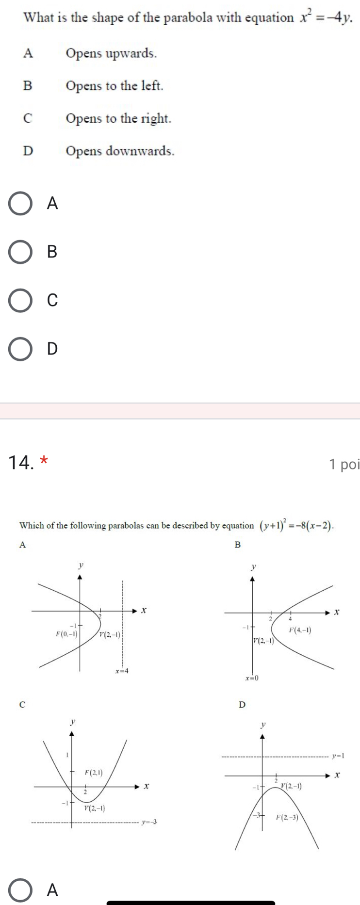 What is the shape of the parabola with equation x^2=-4y.
A Opens upwards.
B Opens to the left.
C Opens to the right.
D Opens downwards.
A
B
C
D
14. * 1 poi
Which of the following parabolas can be described by equation (y+1)^2=-8(x-2).
A
B
y
;
x
-1 F(4,-1)
V(2,-1)
x=0
C
D
A