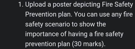 Upload a poster depicting Fire Safety 
Prevention plan. You can use any fire 
safety scenario to show the 
importance of having a fire safety 
prevention plan (30 marks).