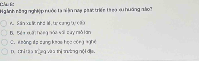 Ngành nông nghiệp nước ta hiện nay phát triển theo xu hướng nào?
A. Sản xuất nhỏ lẻ, tự cung tự cấp
B. Sản xuất hàng hóa với quy mô lớn
C. Không áp dụng khoa học công nghệ
D. Chỉ tập trùng vào thị trường nội địa.