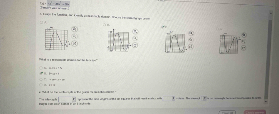 f(x)=4x^3-38x^2+88x
(Simplify your answer.)
b. Graph the function, and identify a reasonable domain. Choose the correct graph below
A.
B.
C.
D.
a
What is a reasonable domain for the function?
A. 4
B. 0
C. -∈fty
D. x>4
c. What do the x-intercepts of the graph mean in this context?
The intercepts represent the side lengths of the cut squares that will result in a box with volume. The intercept is not meaningful because it is not possible to cuf this
length from each corner of an 8-inch side.
Clear all Check answer