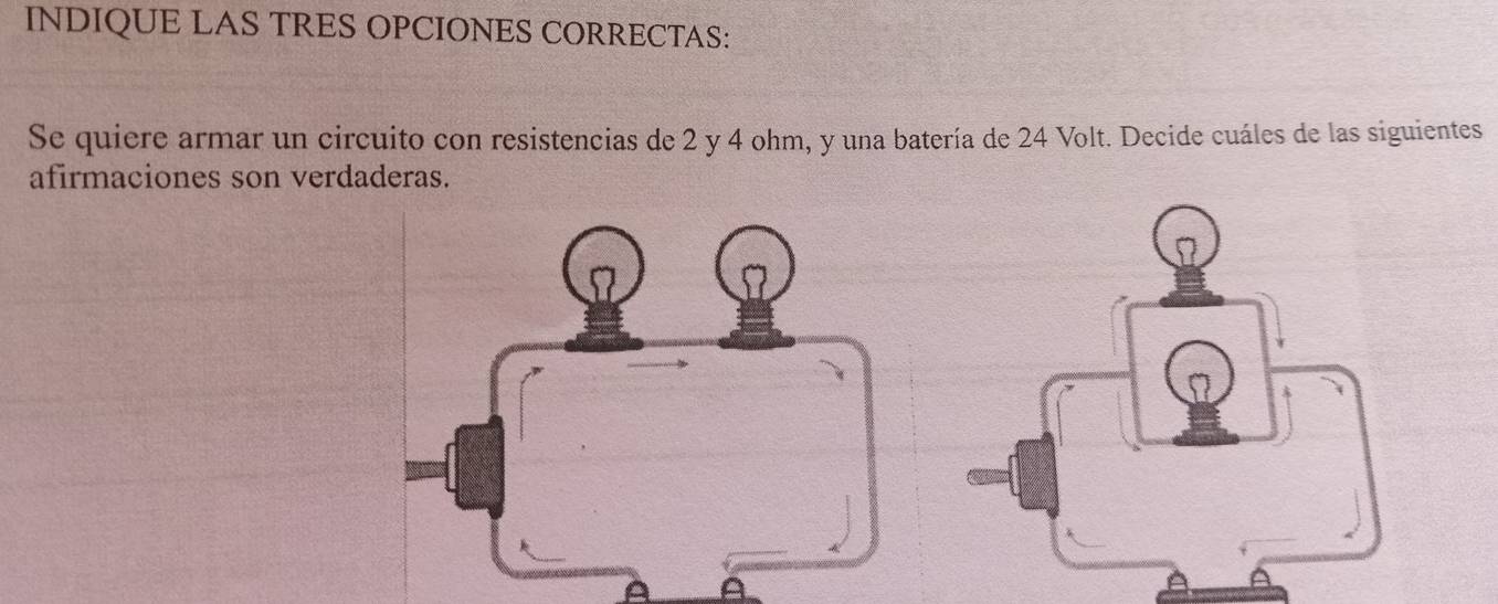 INDIQUE LAS TRES OPCIONES CORRECTAS: 
Se quiere armar un circuito con resistencias de 2 y 4 ohm, y una batería de 24 Volt. Decide cuáles de las siguientes 
afirmaciones son verdaderas.