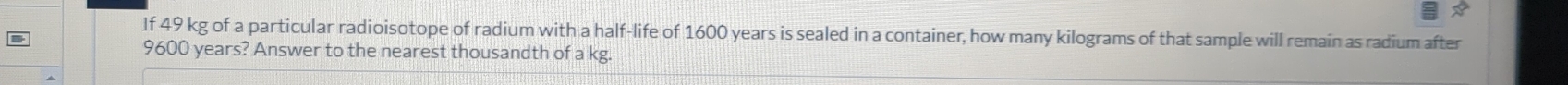If 49 kg of a particular radioisotope of radium with a half-life of 1600 years is sealed in a container, how many kilograms of that sample will remain as radium after
9600 years? Answer to the nearest thousandth of a kg.