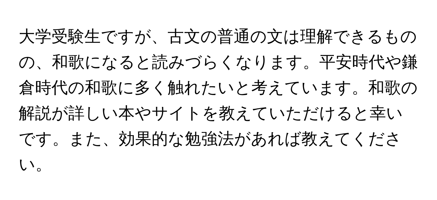 大学受験生ですが、古文の普通の文は理解できるものの、和歌になると読みづらくなります。平安時代や鎌倉時代の和歌に多く触れたいと考えています。和歌の解説が詳しい本やサイトを教えていただけると幸いです。また、効果的な勉強法があれば教えてください。