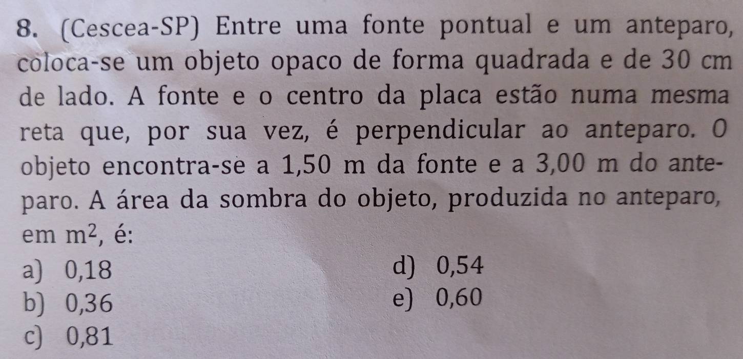 (Cescea-SP) Entre uma fonte pontual e um anteparo,
colocaçse um objeto opaço de forma quadrada e de 30 cm
de lado. A fonte e o centro da placa estão numa mesma
reta que, por sua vez, é perpendicular ao anteparo. O
objeto encontra-se a 1,50 m da fonte e a 3,00 m do ante-
paro. A área da sombra do objeto, produzida no anteparo,
em m^2 , é:
a) 0,18 d) 0,54
b) ⩾0,36 e) 0,60
c) 0,81