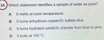 Which statement identifies a sample of water as pure?
A It melts at room temperature.
B It turns anhydrous copper(II) sulfate blue.
C It turns hydrated cobalt(II) chloride from blue to pink.
D It boils at 100°C.