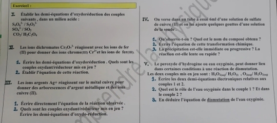 Exercicel :
I   Établir les demi-équations suivants , dans un milieu acide : d'oxydoréduction des couples IV. On verse dans un tube à essai 6ml d'une solution de sulfate
S_2O_4^((2-)/S_1)O_2^((2-)
SO_4^2/SO_2) de  la so u d  . de cuivre (II) et on lui ajoute quelques gouttes d’une solution
CO_2/H_2C_2O_4
4. Qu'observe-t-on ? Quel est le nom du composé obtenu ?
réagissent avec les ioms de fer 2, Écrire l'équation de cette transformation chimique.
T. Les ions dichromates Cr_2O_7^(2 (II) pour donner des ions chromιι Cr^3) et les ions de fer 3. La précipitation est-elle immédiate ou progressive ? La
réaction est-elle lente ou rapide ?
d'oxydoréduction . Quels sont les
4. Écrire les demi-équations couples oxydant/réducteur mis en jeu ? V. Le peroxyde d'hydrogène ou eau oxygénée, peut donner lieu
dans certaines conditions à une réaction de dismutation.
2. Établir l'équation de cette réaction. Les deux couples mis en jeu sont : H_2O_200/H_2O_10,O_304/H_2O_200
III. Les ions argents Ag+ réagissent sur le métal cuivre pour  1. Écrire les deux demi-équations électroniques relatives aux
donner des arborescences d'argent métallique et des ions couples 1 et 2.
cuivre (II). 2. Quel est le rôle de l'eau oxygénée dans le couple 1 ? Et dans
le couple 2 ?
1. Écrire directement l'équation de la réaction observée 3. En déduire l'équation de dismutation de l'eau oxygénée.
2. Quels sont les couples oxydant/réducteur mis en jeu ?
Écrire les demi-équations d'oxydo-réduction.