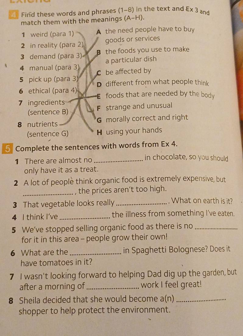 Find these words and phrases (1-8) in the text and E* 3 and
match them with the meanings (A-H). 
1 weird (para 1) A the need people have to buy
2 in reality (para 2) goods or services
3 demand (para 3) B the foods you use to make
a particular dish
4 manual (para 3)
C be affected by
5 pick up (para 3) D different from what people think
6 ethical (para 4) Efoods that are needed by the body
7 ingredients
(sentence B) F strange and unusual
8 nutrients G morally correct and right
(sentence G) H using your hands
5 Complete the sentences with words from Ex 4.
1 There are almost no_
in chocolate, so you should
only have it as a treat.
2 A lot of people think organic food is extremely expensive, but
_, the prices aren’t too high.
3 That vegetable looks really_
. What on earth is it?
4 I think I’ve _the illness from something I've eaten.
5 We’ve stopped selling organic food as there is no_
for it in this area - people grow their own!
6 What are the _in Spaghetti Bolognese? Does it
have tomatoes in it?
7 I wasn't looking forward to helping Dad dig up the garden, but
after a morning of _work I feel great!
8 Sheila decided that she would become a(n)_
shopper to help protect the environment.