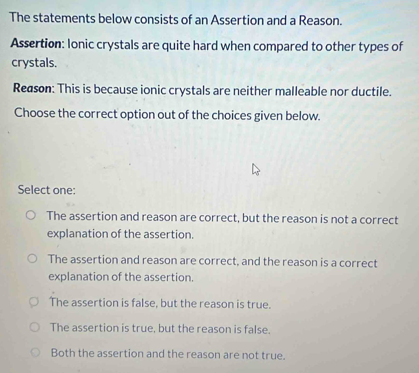 The statements below consists of an Assertion and a Reason.
Assertion: Ionic crystals are quite hard when compared to other types of
crystals.
Reason: This is because ionic crystals are neither malleable nor ductile.
Choose the correct option out of the choices given below.
Select one:
The assertion and reason are correct, but the reason is not a correct
explanation of the assertion.
The assertion and reason are correct, and the reason is a correct
explanation of the assertion.
The assertion is false, but the reason is true.
The assertion is true, but the reason is false.
Both the assertion and the reason are not true.