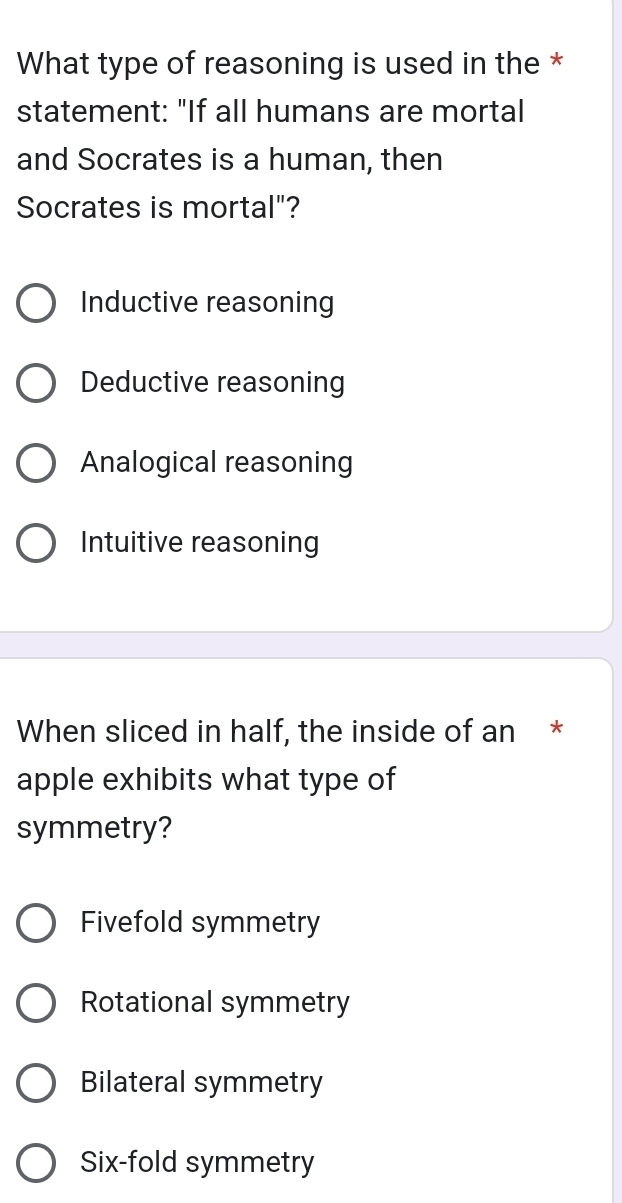 What type of reasoning is used in the *
statement: "If all humans are mortal
and Socrates is a human, then
Socrates is mortal"?
Inductive reasoning
Deductive reasoning
Analogical reasoning
Intuitive reasoning
When sliced in half, the inside of an *
apple exhibits what type of
symmetry?
Fivefold symmetry
Rotational symmetry
Bilateral symmetry
Six-fold symmetry