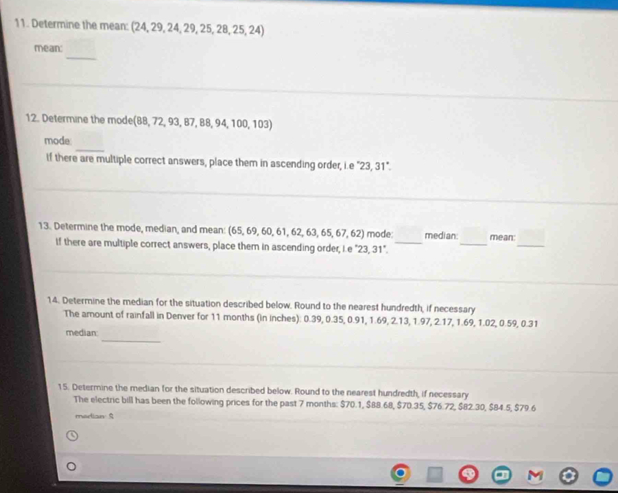 Determine the mean: (24, 29, 24, 29, 25, 28, 25, 24) 
_ 
mean: 
12. Determine the mode(88, 72, 93, 87, 88, 94, 100, 103) 
_ 
mode 
if there are multiple correct answers, place them in ascending order, i.e "23, 31". 
_ 
13. Determine the mode, median, and mean: (65, 69, 60, 61, 62, 63, 65, 67, 62) mode: _median: mean: 
If there are multiple correct answers, place them in ascending order, i.e "23, 31". 
_ 
14. Determine the median for the situation described below. Round to the nearest hundredth, if necessary 
The amount of rainfall in Denver for 11 months (in inches): 0.39, 0.35, 0.91, 1.69, 2.13, 1.97, 2.17, 1.69, 1.02, 0.59, 0.31
_ 
median: 
15. Determine the median for the situation described below. Round to the nearest hundredth, if necessary 
The electric bill has been the following prices for the past 7 months : $70.1, $88.68, $70.35, $76.72, $82.30, $84.5, $79.6
median S