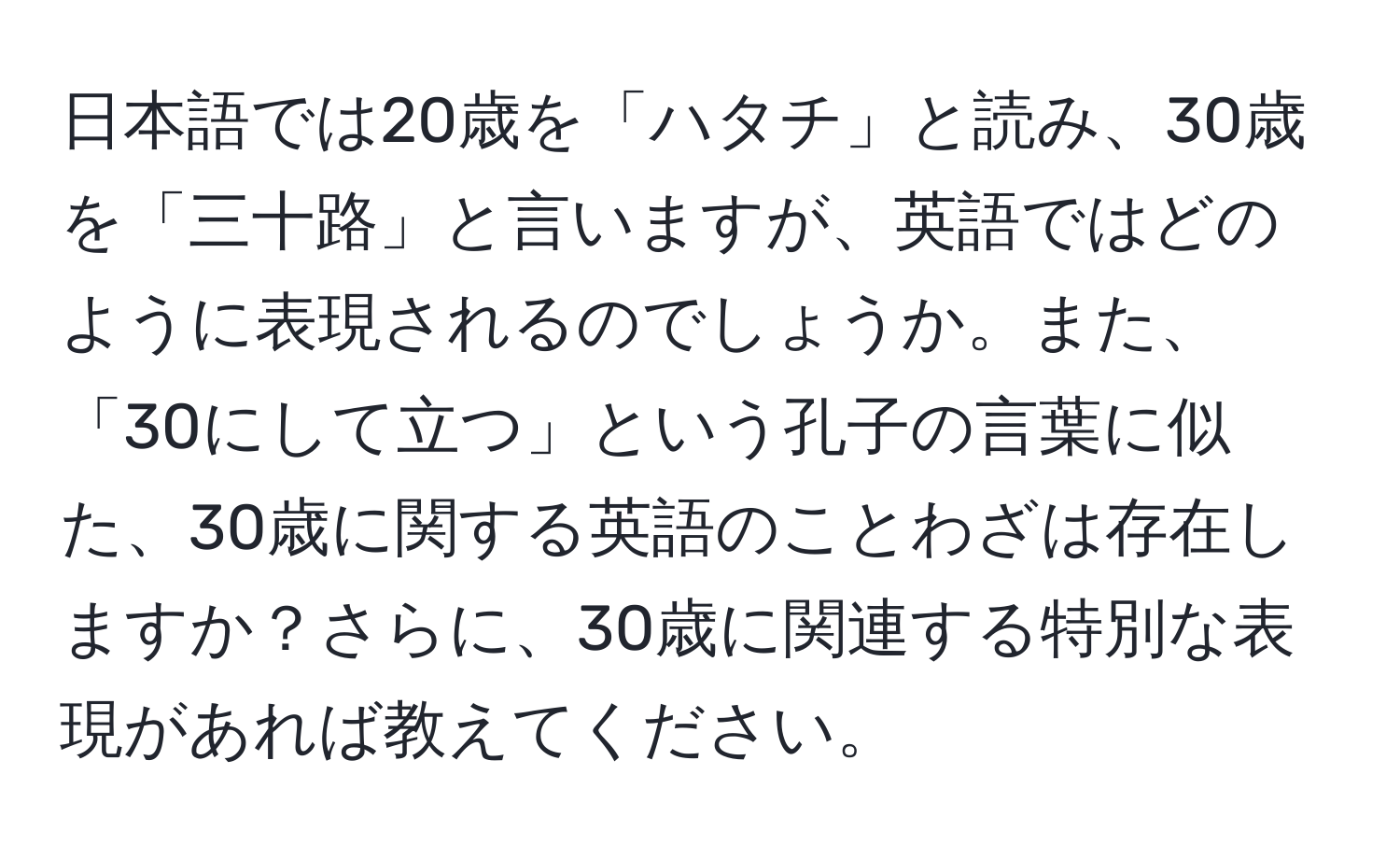 日本語では20歳を「ハタチ」と読み、30歳を「三十路」と言いますが、英語ではどのように表現されるのでしょうか。また、「30にして立つ」という孔子の言葉に似た、30歳に関する英語のことわざは存在しますか？さらに、30歳に関連する特別な表現があれば教えてください。