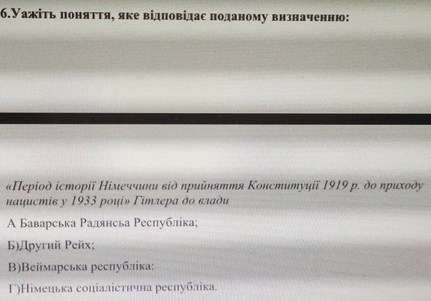 6.Уажіть πоняττя, яке відπовідас πоданому визначенню:
«Πерίод історії Німеччини віὸ ηрийняття Κонституції 1919 р. ὸо ηриходу
нαцистів y 1933 рοі» Γітлера дο εлаὸи
A Баварська Ρадянсьа Ρеспублίка;
Б)Другий Ρейх;
Β)Веймарська республіка:
Γ)Німецька соціалістична реслубліка.