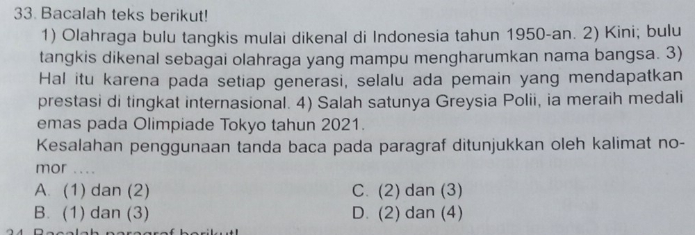 Bacalah teks berikut!
1) Olahraga bulu tangkis mulai dikenal di Indonesia tahun 1950-an. 2) Kini; bulu
tangkis dikenal sebagai olahraga yang mampu mengharumkan nama bangsa. 3)
Hal itu karena pada setiap generasi, selalu ada pemain yang mendapatkan
prestasi di tingkat internasional. 4) Salah satunya Greysia Polii, ia meraih medali
emas pada Olimpiade Tokyo tahun 2021.
Kesalahan penggunaan tanda baca pada paragraf ditunjukkan oleh kalimat no-
mor ....
A. (1) dan (2) C. (2) dan (3)
B. (1) dan (3) D. (2) dan (4)