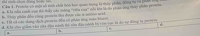 thí sinh chọn dúng hoặc sai.
Câu 1. Protein có một số tính chất hóa học quan trọng là thủy phân, đông tụ và phần ung
a. Khi nấu canh cua thì thấy các mảng “riêu cua” nổi lên là do phản ứng thủy phân protein.
b. Thủy phân đến cùng protein thu được các α -amino acid.
c. Tất cả các dung dịch protein đều có phản ứng màu biuret.
d. Khi cho giấm vào sữa đậu nành thì sữa đậu nành bị vón cục là do sự đông tụ protein.
d.
C.
a.
b.