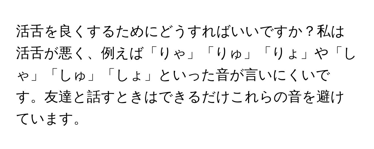 活舌を良くするためにどうすればいいですか？私は活舌が悪く、例えば「りゃ」「りゅ」「りょ」や「しゃ」「しゅ」「しょ」といった音が言いにくいです。友達と話すときはできるだけこれらの音を避けています。