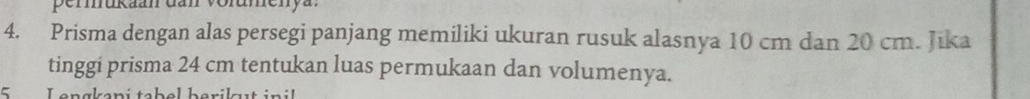 permukaan dan volumenya. 
4. Prisma dengan alas persegi panjang memiliki ukuran rusuk alasnya 10 cm dan 20 cm. Jika 
tinggi prisma 24 cm tentukan luas permukaan dan volumenya. 
5 Lengkapi tabel berikut inil
