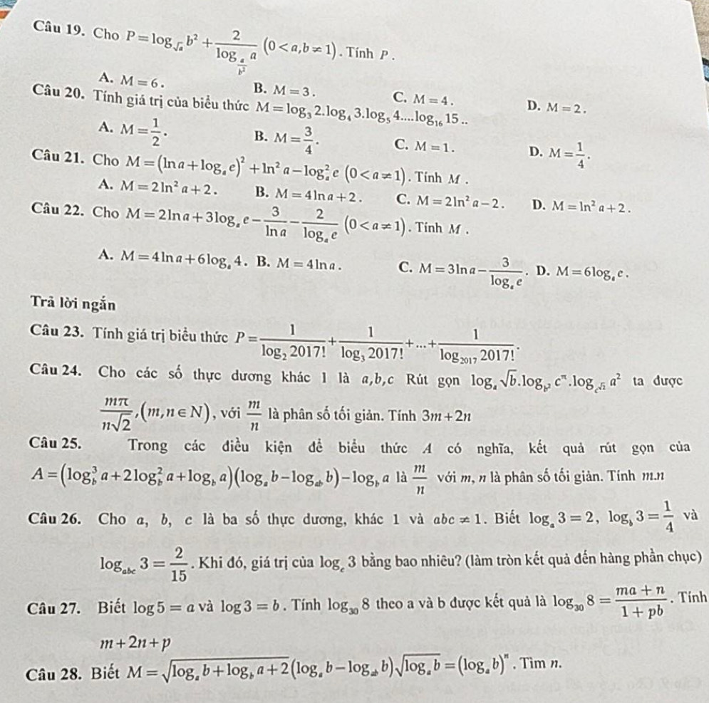 Cho P=log _sqrt(a)b^2+frac 2log _ a/b^2 a(0. Tính P .
A. M=6.
B. M=3.
C.
Câu 20. Tính giá trị của biểu thức M=log _32.log _43.log _54...log _1615... M=4. D. M=2.
A. M= 1/2 .
B. M= 3/4 . C. M=1. D. M= 1/4 .
Câu 21. Cho M=(ln a+log _ae)^2+ln^2a-log _a^(2e(0. Tính M .
A. M=2ln ^2)a+2. B. M=4ln a+2. C. M=2ln^2a-2. D. M=ln^2a+2.
Câu 22. Cho M=2ln a+3log _ae- 3/ln a -frac 2log _ae(0. Tính M .
A. M=4ln a+6log _a4.B.M=4ln a. C. M=3ln a-frac 3log _ae.D.M=6log _ee.
Trả lời ngắn
Câu 23. Tính giá trị biểu thức P=frac 1log _22017!+frac 1log _32017!+...+frac 1log _20172017!.
Câu 24. Cho các số thực dương khác 1 là a,b,c Rút gọn log _asqrt(b).log _b^2c^(π).log _c^(sqrt(2))a^2 ta được
 mπ /nsqrt(2) ,(m,n∈ N) , với  m/n  là phân số tối giản. Tính 3m+2n
Câu 25. Trong các điều kiện để biểu thức A có nghĩa, kết quả rút gọn của
A=(log _b^(3a+2log _b^2a+log _b)a)(log _ab-log _abb)-log _ba là  m/n  với m, n là phân số tối giản. Tính m.n
Câu 26. Cho a, b, c là ba số thực dương, khác 1 và abc!= 1 Biết log _a3=2,log _b3= 1/4  và
log _abc3= 2/15 . Khi đó, giá trị của log _c3 bằng bao nhiêu? (làm tròn kết quả đến hàng phần chục)
Câu 27. Biết log 5=a và log 3=b. Tính log _308 theo a và b được kết quả là log _308= (ma+n)/1+pb . Tính
m+2n+p
Câu 28. Biết M=sqrt(log _a)b+log _ba+2(log _ab-log _abb)sqrt(log _a)b=(log _ab)^n. Tìm n.